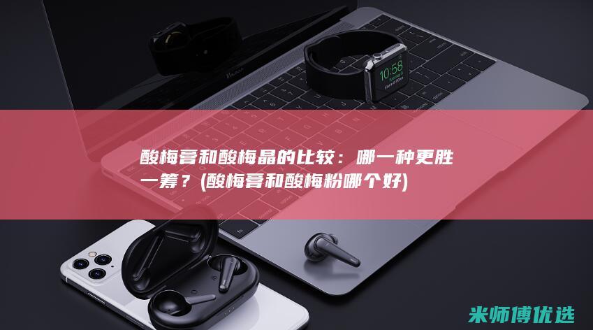 酸梅膏和酸梅晶的比较：哪一种更胜一筹？ (酸梅膏和酸梅粉哪个好)