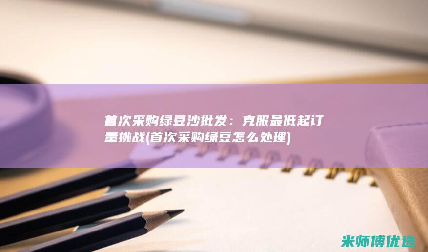 首次采购绿豆沙批发：克服最低起订量挑战 (首次采购绿豆怎么处理)