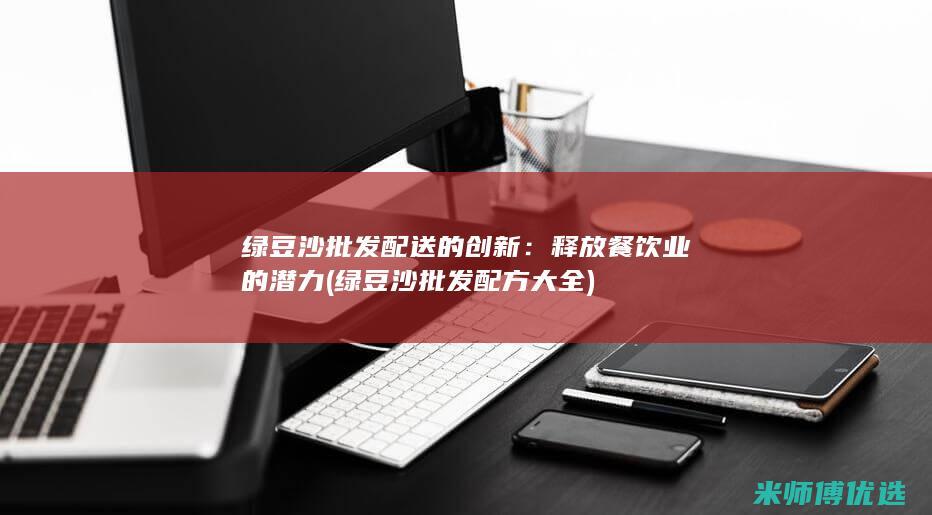 绿豆沙批发配送的创新：释放餐饮业的潜力 (绿豆沙批发配方大全)