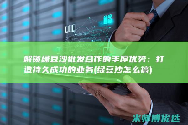 解锁绿豆沙批发合作的丰厚优势：打造持久成功的业务 (绿豆沙怎么搞)