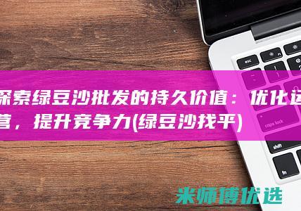 探索绿豆沙批发的持久价值：优化运营，提升竞争力 (绿豆沙找平)