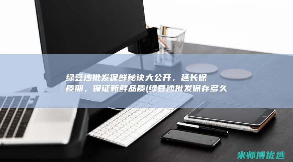 绿豆沙批发保鲜秘诀大公开，延长保质期，保证新鲜品质 (绿豆沙批发保存多久)