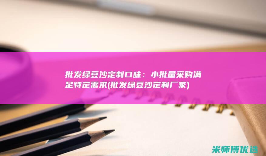 批发绿豆沙定制口味：小批量采购满足特定需求 (批发绿豆沙定制厂家)