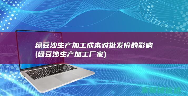 绿豆沙生产加工成本对批发价的影响 (绿豆沙生产加工厂家)