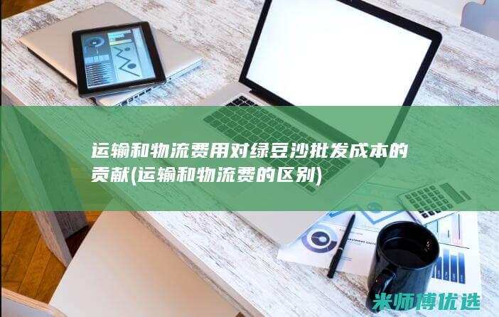 运输和物流费用对绿豆沙批发成本的贡献 (运输和物流费的区别)