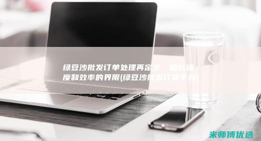 绿豆沙批发订单处理再定义：超越速度和效率的界限 (绿豆沙批发订货平台)