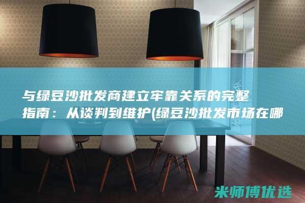 与绿豆沙批发商建立牢靠关系的完整指南：从谈判到维护 (绿豆沙批发市场在哪里)