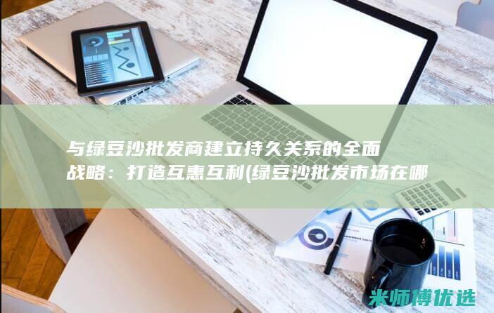 与绿豆沙批发商建立持久关系的全面战略：打造互惠互利 (绿豆沙批发市场在哪里)