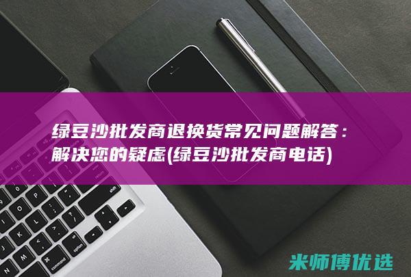 绿豆沙批发商退换货常见问题解答：解决您的疑虑 (绿豆沙批发商电话)