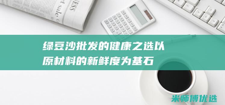 绿豆沙批发的健康之选：以原材料的新鲜度为基石 (绿豆沙批发的市场在哪)