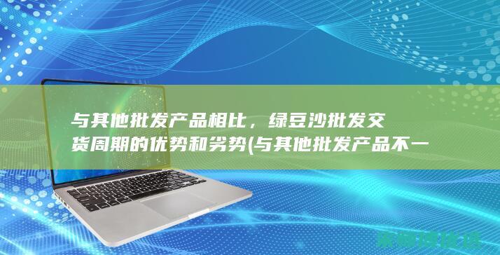 与其他批发产品相比，绿豆沙批发交货周期的优势和劣势 (与其他批发产品不一致)