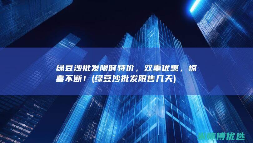 绿豆沙批发限时特价，双重优惠，惊喜不断！ (绿豆沙批发限售几天)