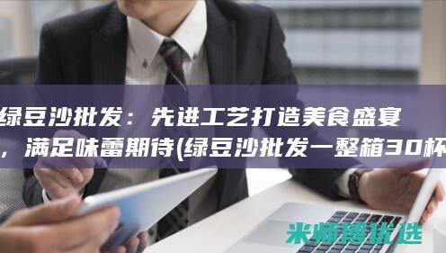 绿豆沙批发：先进工艺打造美食盛宴，满足味蕾期待 (绿豆沙批发一整箱30杯)