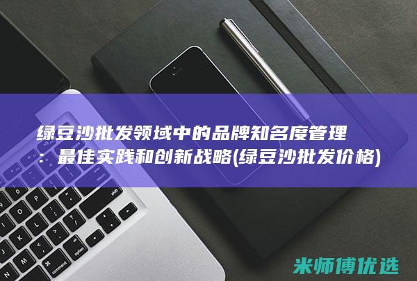 绿豆沙批发领域中的品牌知名度管理：最佳实践和创新战略 (绿豆沙批发价格)