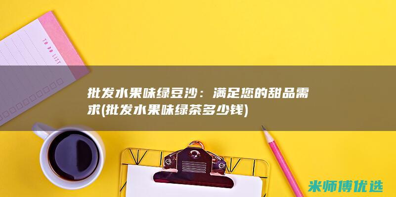批发水果味绿豆沙：满足您的甜品需求 (批发水果味绿茶多少钱)
