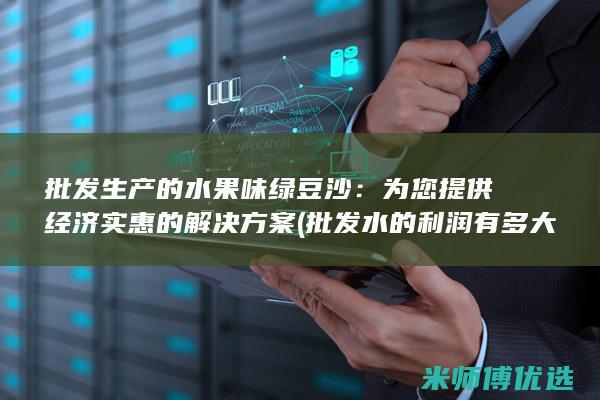 批发生产的水果味绿豆沙：为您提供经济实惠的解决方案 (批发水的利润有多大)