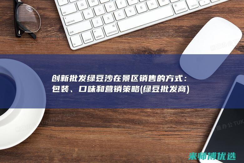 创新批发绿豆沙在景区销售的方式：包装、口味和营销策略 (绿豆批发商)