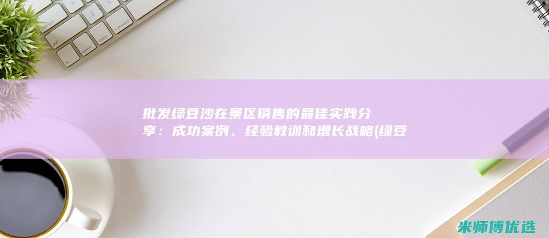 批发绿豆沙在景区销售的最佳实践分享：成功案例、经验教训和增长战略 (绿豆沙在哪里批发)