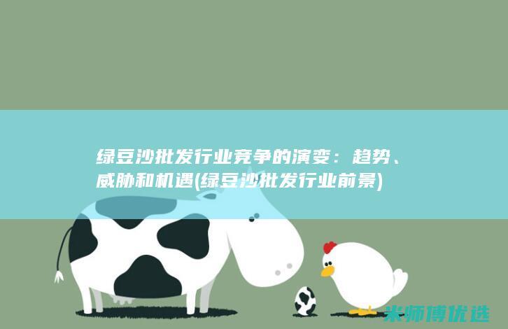绿豆沙批发行业竞争的演变：趋势、威胁和机遇 (绿豆沙批发行业前景)
