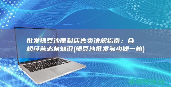 批发绿豆沙便利店售卖法规指南：合规经营必备知识 (绿豆沙批发多少钱一箱)