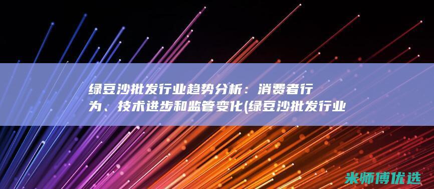 绿豆沙批发行业趋势分析：消费者行为、技术进步和监管变化 (绿豆沙批发行业怎么样)