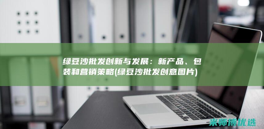 绿豆沙批发创新与发展：新产品、包装和营销策略 (绿豆沙批发创意图片)