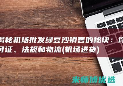 揭秘机场批发绿豆沙销售的秘诀：许可证、法规和物流 (机场进货)