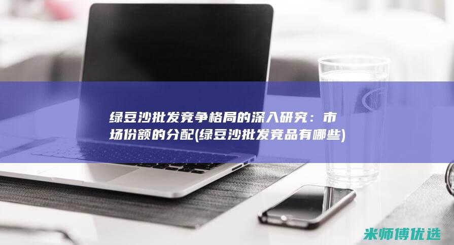 绿豆沙批发竞争格局的深入研究：市场份额的分配 (绿豆沙批发竞品有哪些)