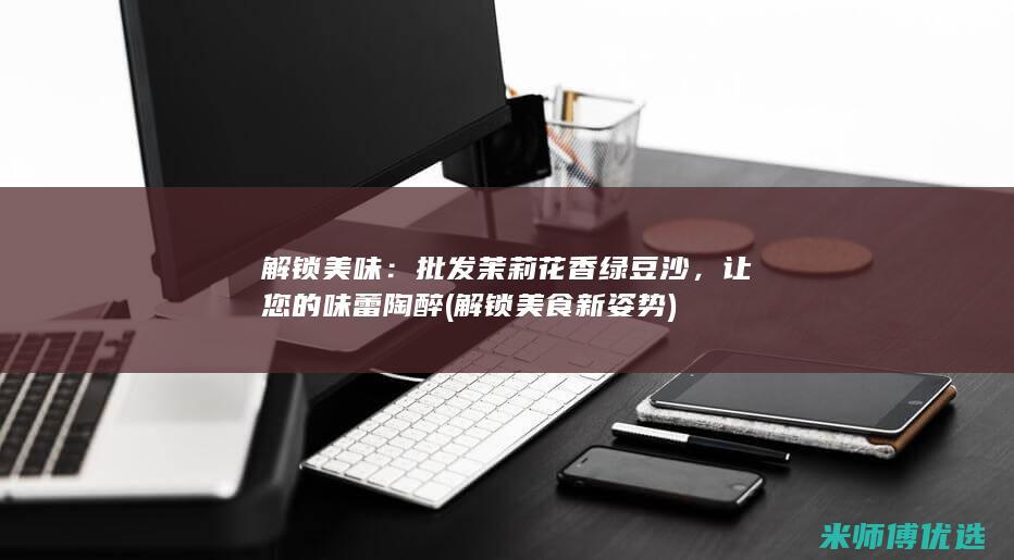 解锁美味：批发茉莉花香绿豆沙，让您的味蕾陶醉 (解锁美食新姿势)