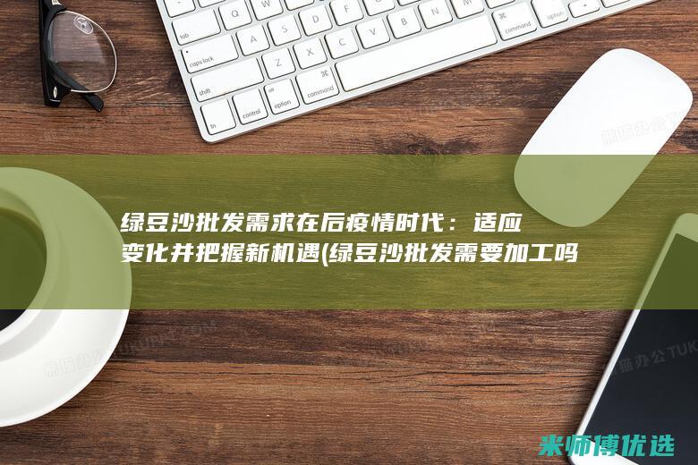 绿豆沙批发需求在后疫情时代：适应变化并把握新机遇 (绿豆沙批发需要加工吗)
