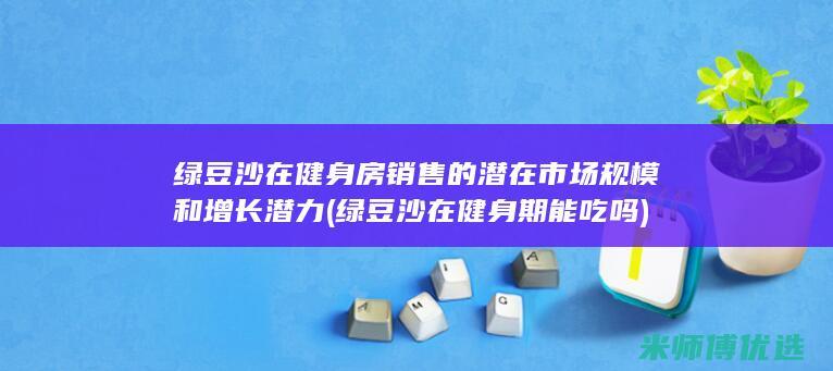绿豆沙在健身房销售的潜在市场规模和增长潜力 (绿豆沙在健身期能吃吗)