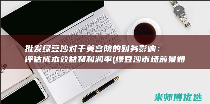 批发绿豆沙对于美容院的财务影响：评估成本效益和利润率 (绿豆沙市场前景如何)