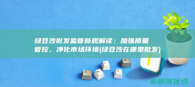 绿豆沙批发监管新规解读：加强质量管控，净化市场环境 (绿豆沙在哪里批发)
