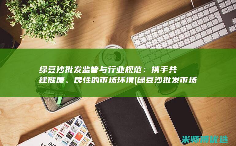 绿豆沙批发监管与行业规范：携手共建健康、良性的市场环境 (绿豆沙批发市场在哪里)