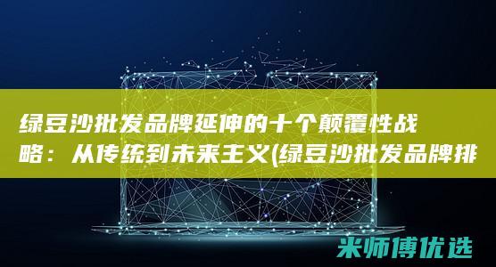 绿豆沙批发品牌延伸的十个颠覆性战略：从传统到未来主义 (绿豆沙批发品牌排行榜)