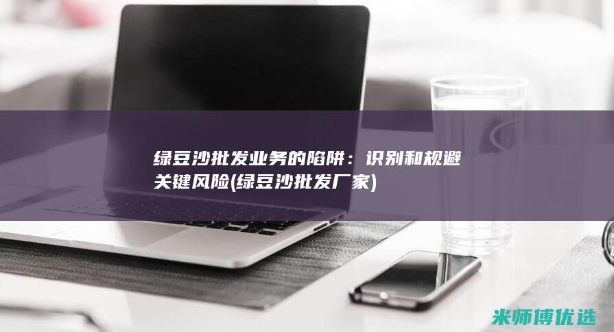 绿豆沙批发业务的陷阱：识别和规避关键风险 (绿豆沙批发厂家)