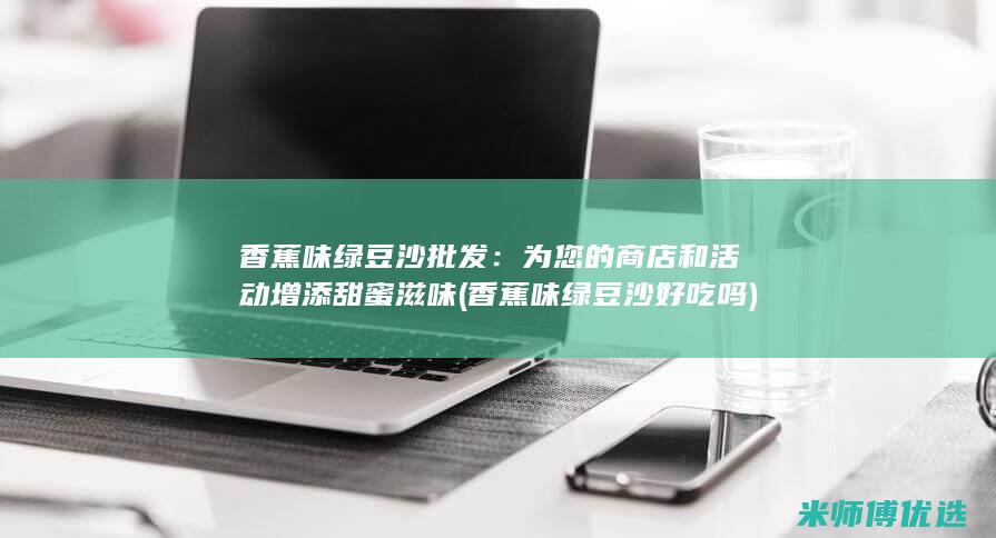 香蕉味绿豆沙批发：为您的商店和活动增添甜蜜滋味 (香蕉味绿豆沙好吃吗)
