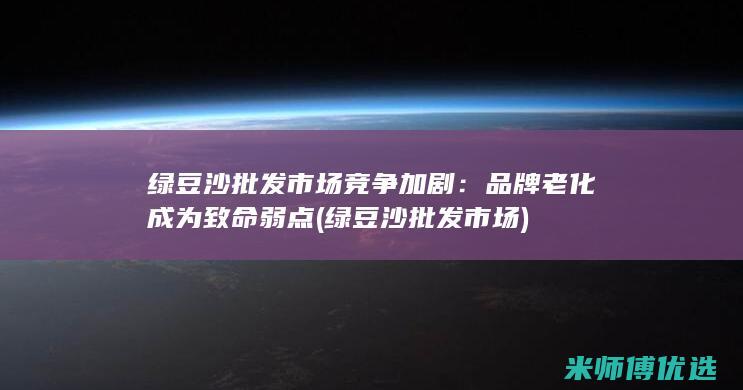 绿豆沙批发市场竞争加剧：品牌老化成为致命弱点 (绿豆沙批发市场)