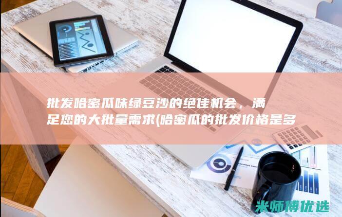 批发哈密瓜味绿豆沙的绝佳机会，满足您的大批量需求 (哈密瓜的批发价格是多少?)