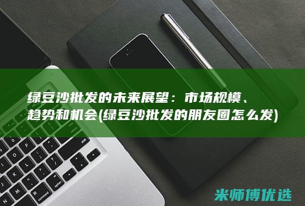绿豆沙批发的未来展望：市场规模、趋势和机会 (绿豆沙批发的朋友圈怎么发)