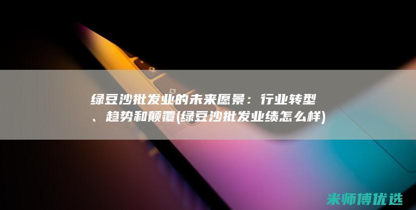 绿豆沙批发业的未来愿景：行业转型、趋势和颠覆 (绿豆沙批发业绩怎么样)