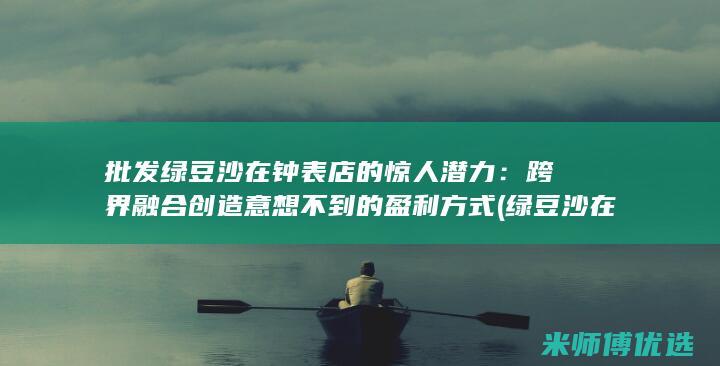 批发绿豆沙在钟表店的惊人潜力：跨界融合创造意想不到的盈利方式 (绿豆沙在哪里批发)
