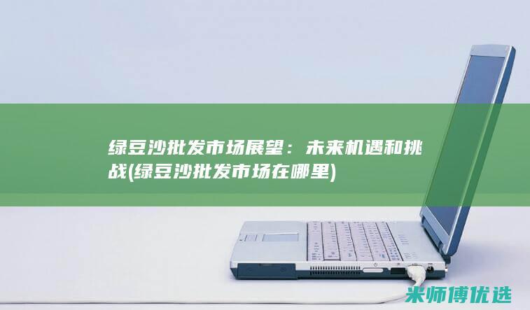 绿豆沙批发市场展望：未来机遇和挑战 (绿豆沙批发市场在哪里)