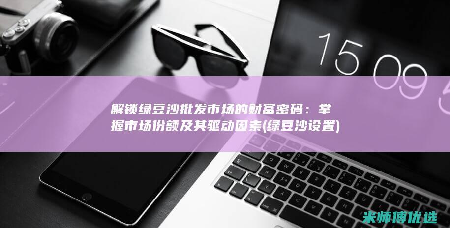 解锁绿豆沙批发市场的财富密码：掌握市场份额及其驱动因素 (绿豆沙设置)