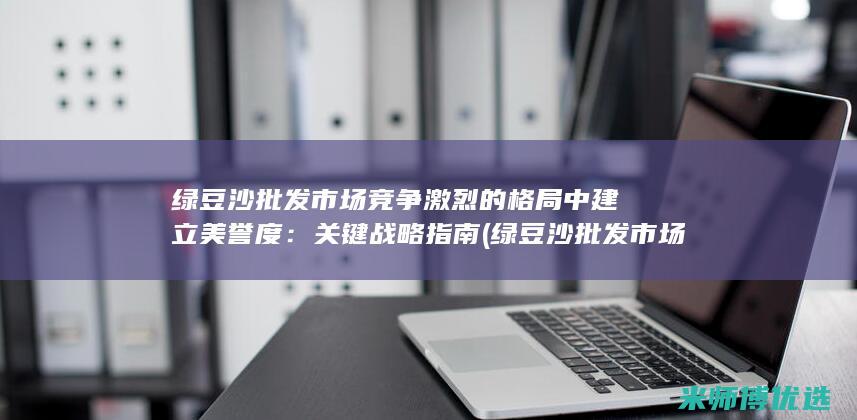 绿豆沙批发市场竞争激烈的格局中建立美誉度：关键战略指南 (绿豆沙批发市场在哪里)