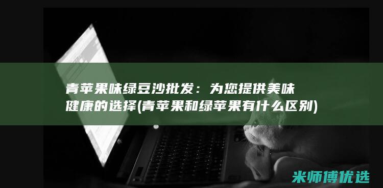 青苹果味绿豆沙批发：为您提供美味健康的选择 (青苹果和绿苹果有什么区别)