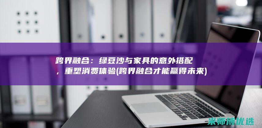 跨界融合：绿豆沙与家具的意外搭配，重塑消费体验 (跨界融合才能赢得未来)