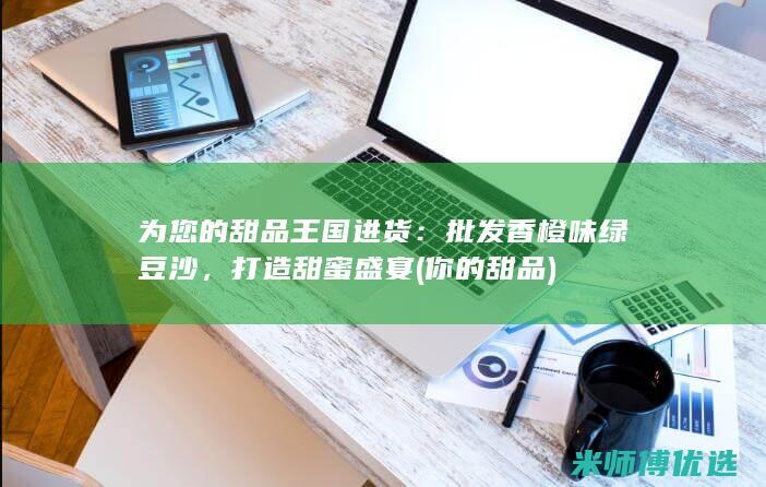 为您的甜品王国进货：批发香橙味绿豆沙，打造甜蜜盛宴 (你的甜品)