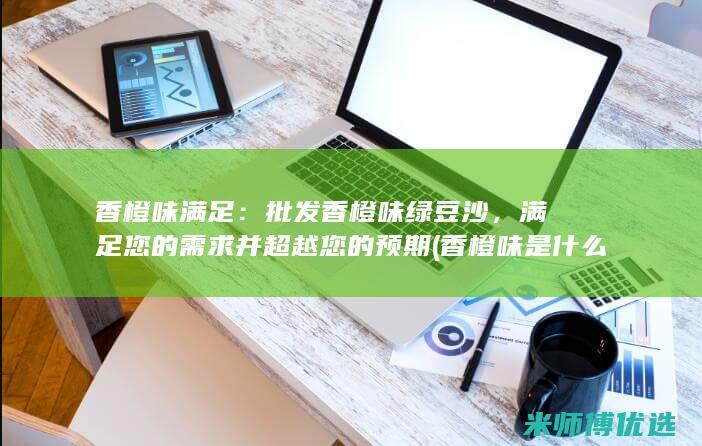 香橙味满足：批发香橙味绿豆沙，满足您的需求并超越您的预期 (香橙味是什么意思)