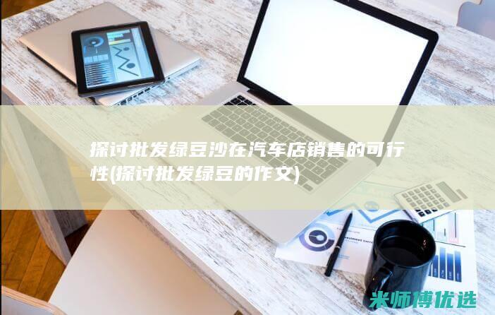 探讨批发绿豆沙在汽车店销售的可行性 (探讨批发绿豆的作文)